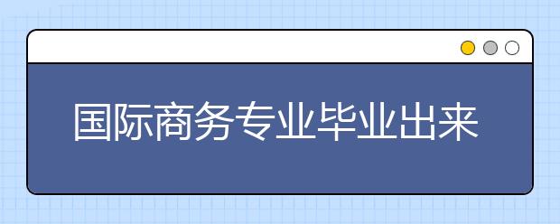 国际商务专业毕业出来干什么？