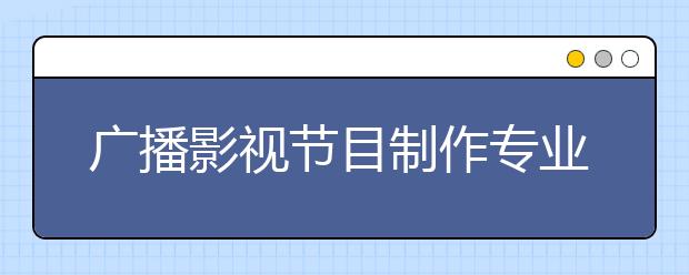 广播影视节目制作专业就业方向有哪些？