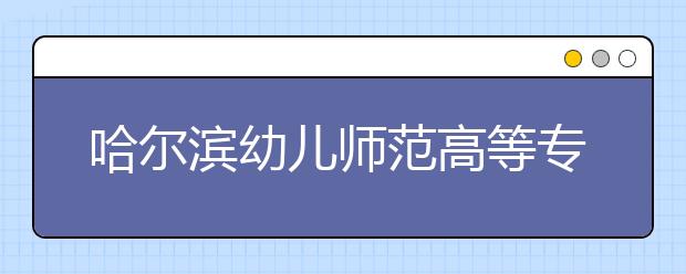 哈尔滨幼儿师范高等专科学校单招2020年单独招生计划