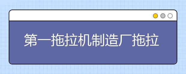 第一拖拉机制造厂拖拉机学院2021年招生办联系电话