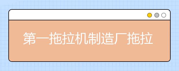 第一拖拉机制造厂拖拉机学院2021年学费、收费多少