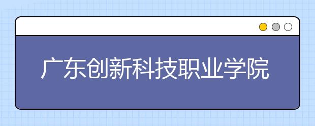 广东创新科技职业学院2021年有哪些专业