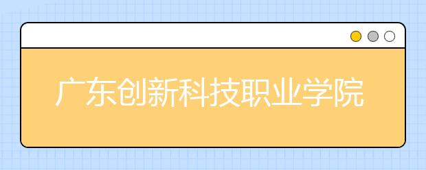 广东创新科技职业学院2021年招生计划