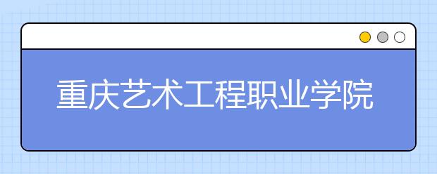 重庆艺术工程职业学院历年招生录取分数线