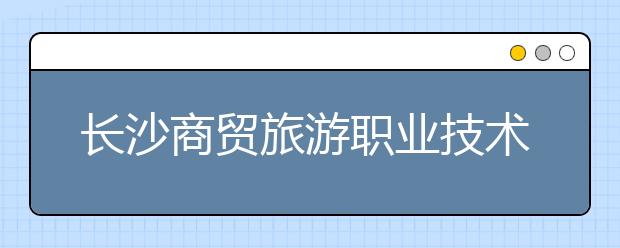 长沙商贸旅游职业技术学院2021年招生简章