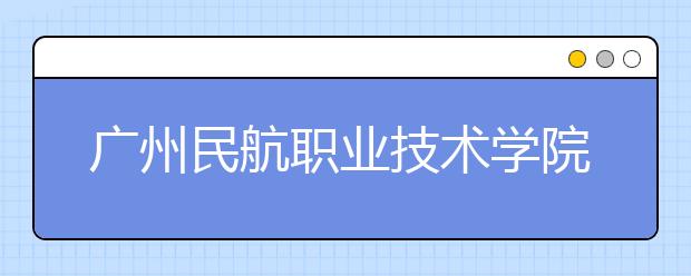 广州民航职业技术学院2021年招生简章