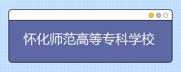 怀化师范高等专科学校2021年招生简章