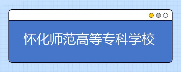 怀化师范高等专科学校2021年报名条件、招生要求、招生对象