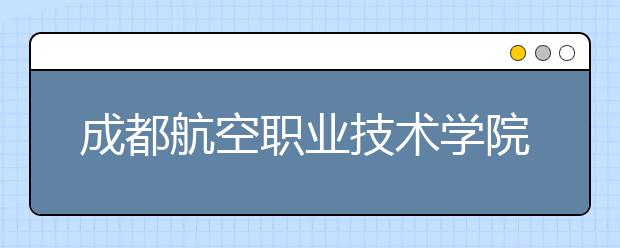 成都航空职业技术学院2022年学费、收费多少