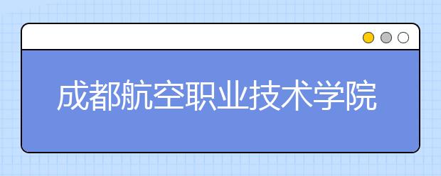 成都航空职业技术学院2022年招生简章