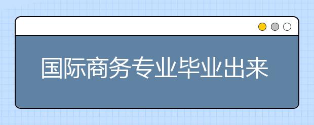 国际商务专业毕业出来干什么？