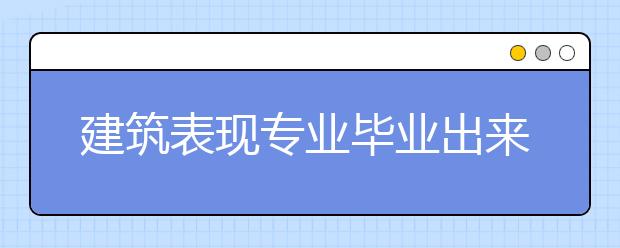 建筑表现专业毕业出来干什么？