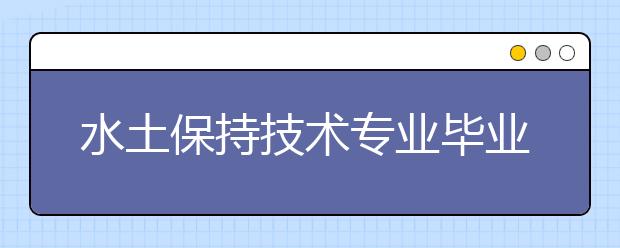 水土保持技术专业毕业出来干什么？