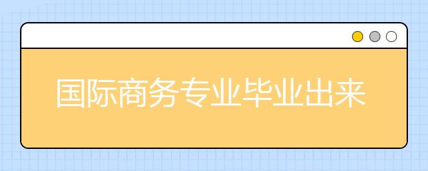 国际商务专业毕业出来干什么？