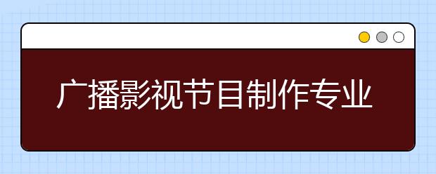 广播影视节目制作专业就业方向有哪些？