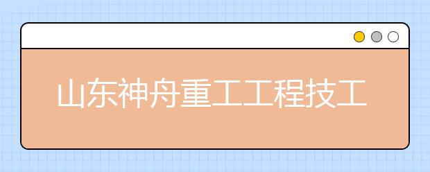 山东神舟重工工程技工学校怎么样