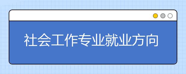 社会工作专业就业方向有哪些？