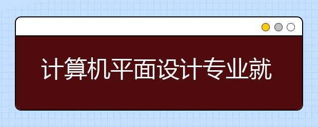 计算机平面设计专业就业方向有哪些？