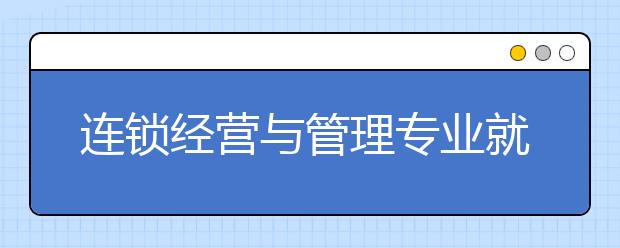 连锁经营与管理专业就业前景分析