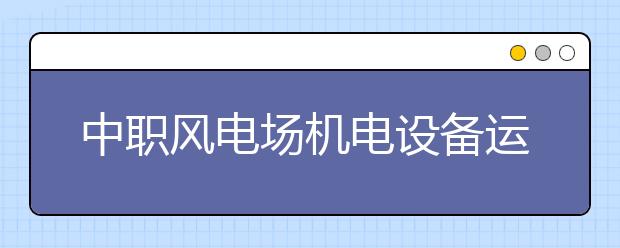 中职风电场机电设备运行与维护专业主要学什么?