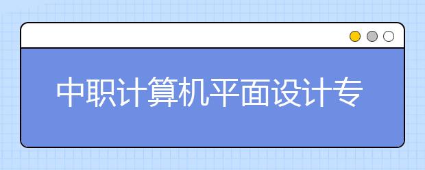 中职计算机平面设计专业主要学什么?