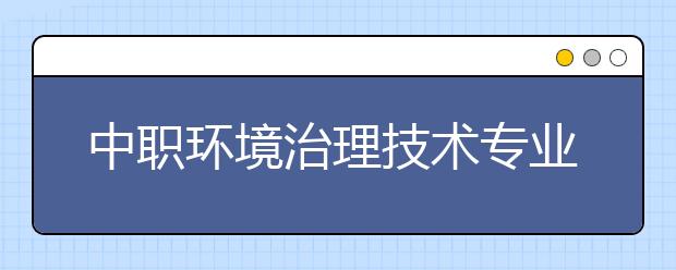 中职环境治理技术专业主要学什么?