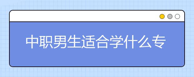 中职男生适合学什么专业 男生读中专学什么专业好？