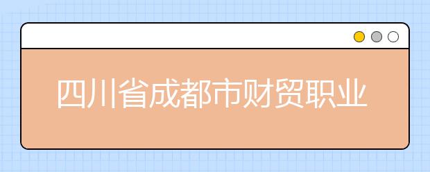 四川省成都市财贸职业高级中学校怎么样，值得报考吗