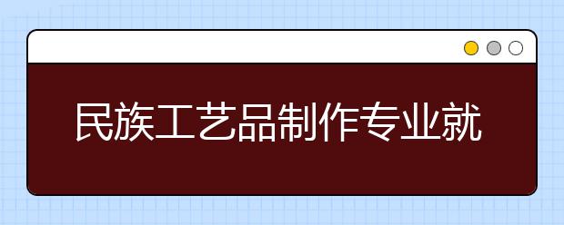 民族工艺品制作专业就业方向有哪些？