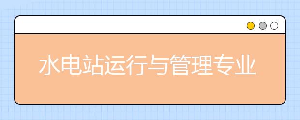 水电站运行与管理专业毕业出来干什么？