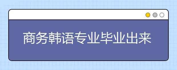 商务韩语专业毕业出来干什么？