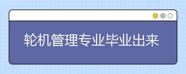 轮机管理专业毕业出来干什么？