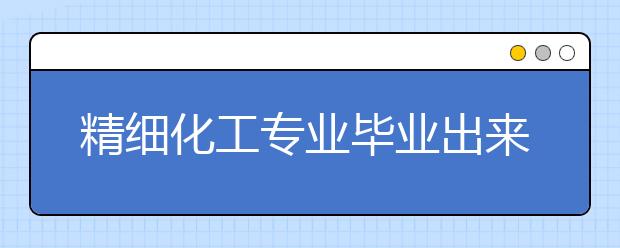 精细化工专业毕业出来干什么？