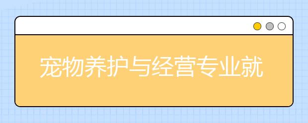 宠物养护与经营专业就业方向有哪些？