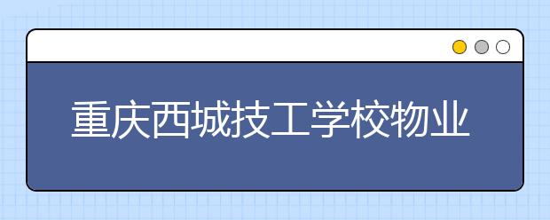 重庆西城技工学校物业管理专业怎么样