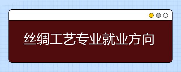 丝绸工艺专业就业方向有哪些？