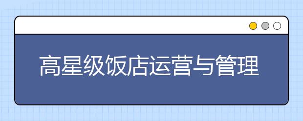 高星级饭店运营与管理专业就业方向有哪些？