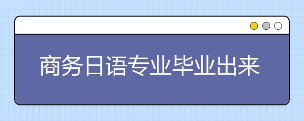 商务日语专业毕业出来干什么？