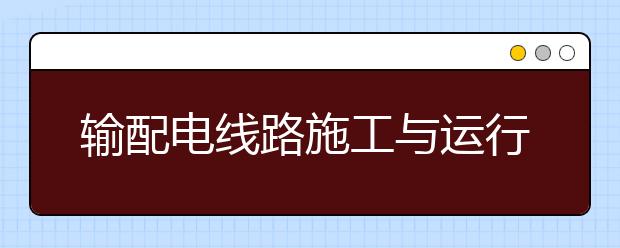 输配电线路施工与运行专业毕业出来干什么？