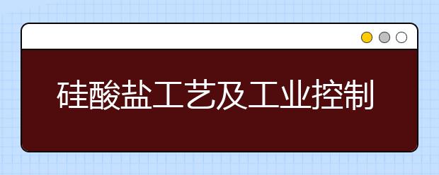 硅酸盐工艺及工业控制专业就业方向有哪些？