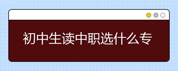 初中生读中职选什么专业好?