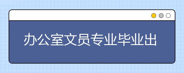 办公室文员专业毕业出来干什么？