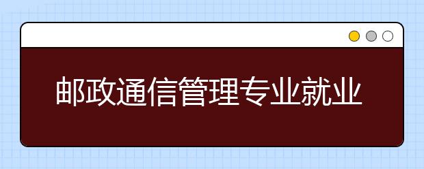 邮政通信管理专业就业方向有哪些？