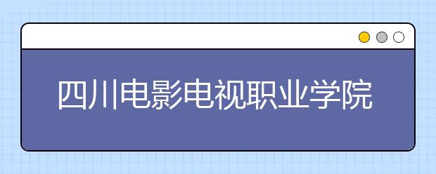 四川电影电视职业学院怎么样、好不好