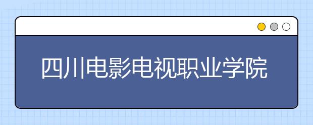 四川电影电视职业学院2022年招生简章