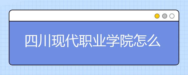 四川现代职业学院怎么样、好不好