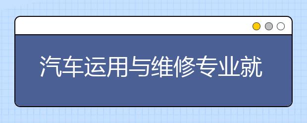 汽车运用与维修专业就业方向有哪些？