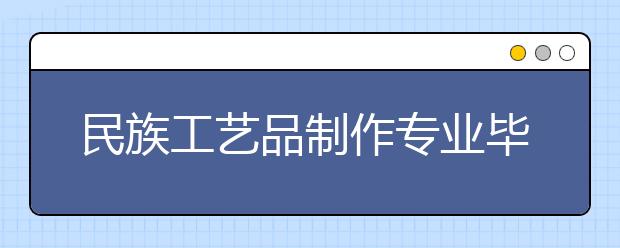 民族工艺品制作专业毕业出来干什么？