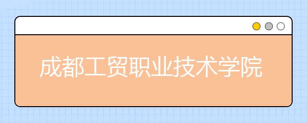 成都工贸职业技术学院2022年学费、收费多少