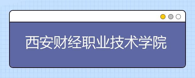 西安财经职业技术学院单招2020年单独招生简章